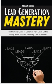 Lead Generation Mastery: The Ultimate Guide to Generate New Leads Online in Any Niche Without Spending Tons of Money