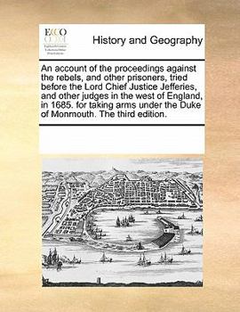 An Account of the Proceedings Against the Rebels, and Other Prisoners, Tried Before the Lord Chief Justice Jefferies, and Other Judges in the West of ... Under the Duke of Monmouth. The Third Edition