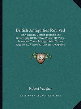 British Antiquities Revived: Or A Friendly Contest Touching The Sovereignty Of The Three Princes Of Wales, In Ancient Times, Managed With Certain Arguments, Whereunto Answers Are Applied