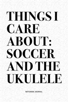 Things I Care About: Soccer And The Ukulele: A 6x9 Inch Diary Notebook Journal With A Bold Text Font Slogan On A Matte Cover and 120 Blank Lined Pages Makes A Great Alternative To A Card