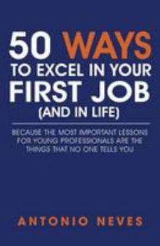 50 Ways to Excel in Your First Job (and in Life): Because the Most Important Lessons for Young Professionals Are the Things That No One Tells You