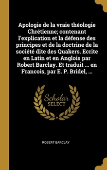 Apologie de la Vraie Théologie Chrétienne: Contenant l'explication et la Défense des Principes et de la Doctrine de la Société dite des Quakers