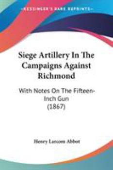 Siege Artillery In The Campaigns Against Richmond: With Notes On The Fifteen-Inch Gun