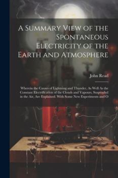 Paperback A Summary View of the Spontaneous Electricity of the Earth and Atmosphere: Wherein the Causes of Lightning and Thunder, As Well As the Constant Electr Book