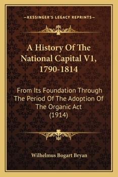 A History Of The National Capital V1, 1790-1814: From Its Foundation Through The Period Of The Adoption Of The Organic Act