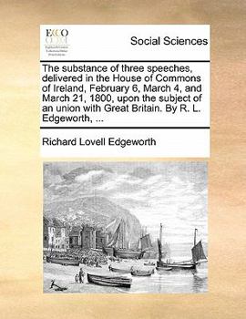 The substance of three speeches, delivered in the House of Commons of Ireland, February 6, March 4, and March 21, 1800, upon the subject of an union with Great Britain. By R. L. Edgeworth, ...