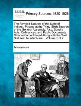 The Revised Statutes of the State of Indiana, Passed at the Thirty-Sixth Session of the General Assembly: Also, Sundry Acts, Ordinances, and Public Documents Directed to Be Printed Along with the Said