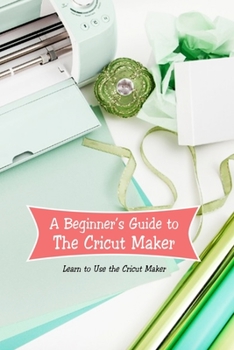 Paperback A Beginner’s Guide to The Cricut Maker: Learn to Use the Cricut Maker: Cricut Maker for Beginners Book