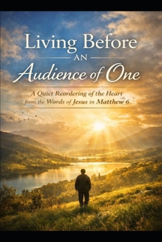Living Before an Audience of One: A Quiet Reordering of the Heart from the Words of Jesus in Matthew 6