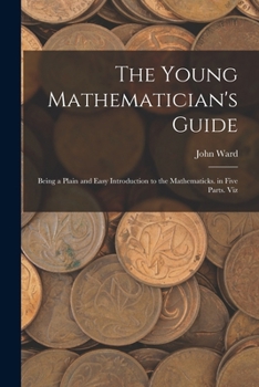 The Young Mathematician's Guide: Being a Plain and Easy Introduction to the Mathematicks. in Five Parts. Viz