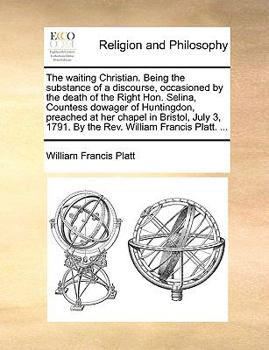 The waiting Christian. Being the substance of a discourse, occasioned by the death of the Right Hon. Selina, Countess dowager of Huntingdon, preached ... 1791. By the Rev. William Francis Platt. ...