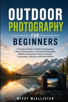 Outdoor Photography For Beginners: A Practical Guide to Outdoor Photography, Nature Photography, Landscape Photography, Wildlife Photography, Camera Settings, Composition, Exposure, and Photo Editing