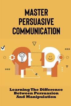 Paperback Master Persuasive Communication: Learning The Difference Between Persuasion And Manipulation: How To Improve Your Persuasive Communication Skills Book