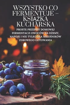 Wszystko co fermentuje – ksiazka kucharska: Proste przepisy domowej fermentacji owoców na dzemy, napoje i nie tylko dla milosników zdrowego gotowania (Polish Edition)