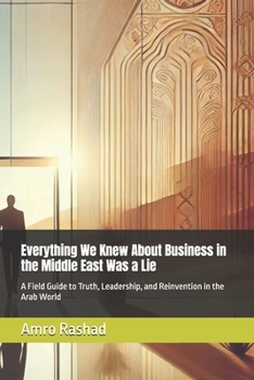 Everything We Knew About Business in the Middle East Was a Lie: A Field Guide to Truth, Leadership, and Reinvention in the Arab World