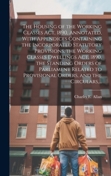 Hardcover The Housing of the Working Classes Act, 1890, Annotated, With Appendices Containing the Incorporated Statutory Provisions, the Working Classes Dwellin Book