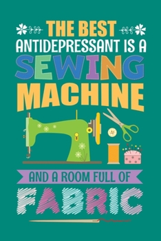 The Best Antidepressant Is A Sewing Machine And A Room Full Of Fabric: Sewing Journal, Sewer Notebook, Gift for Sewers Seamstress, Quilter Presents, Sew Quilting Planner