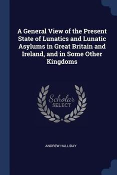 A General View of the Present State of Lunatics and Lunatic Asylums in Great Britain and Ireland, and in Some Other Kingdoms