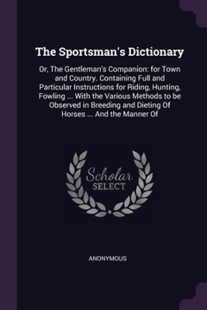The Sportsman's Dictionary: Or, The Gentleman's Companion: for Town and Country. Containing Full and Particular Instructions for Riding, Hunting, ... and Dieting Of Horses ... And the Manner Of