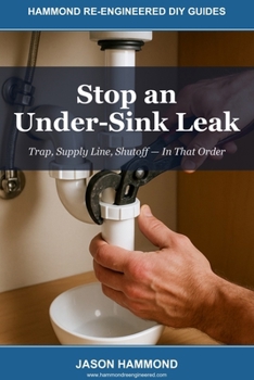 Stop an Under-Sink Leak: Trap, Supply Line, Shutoff — In That Order (Hammond Re-Engineered DIY Guides)