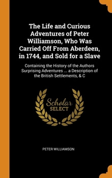 Hardcover The Life and Curious Adventures of Peter Williamson, Who Was Carried Off From Aberdeen, in 1744, and Sold for a Slave: Containing the History of the A Book