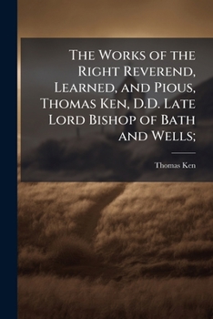 The Works Of The Right Reverend, Learned, And Pious, Thomas Ken, D.d. Late Lord Bishop Of Bath And Wells