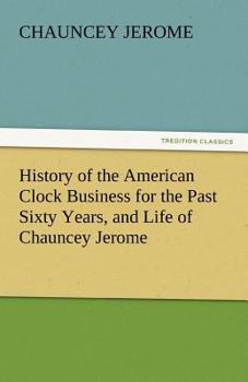 History of the American Clock Business for the Past Sixty Years, and Life of Chauncey Jerome, Written by Himself