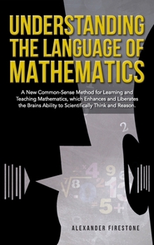 Understanding the Language of Mathematics: A New Common-Sense Method for Learning and Teaching Mathematics, which Enhances and Liberates the Brain's Ability to Scientifically Think and Reason