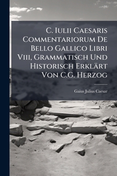C. Iulii Caesaris Commentariorum De Bello Gallico Libri Viii, Grammatisch Und Historisch Erklärt Von C.G. Herzog