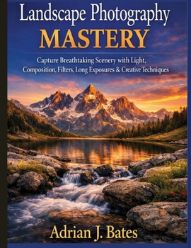 Landscape Photography Mastery: Capture Breathtaking Scenery with Light, Composition, Filters, Long Exposures & Creative Techniques (The Ultimate Photography Guide Series)