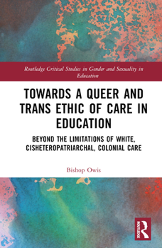 Towards a Queer and Trans Ethic of Care in Education: Beyond the Limitations of White, Cisheteropatriarchal, Colonial Care (Routledge Critical Studies in Gender and Sexuality in Education)