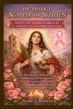 DIE HEILIGE AGATHA VON SIZILIEN NOVENE GEBETBUCH ZUR HEILUNG VON BRUSTKREBS.: Eine Novene der Heilung, Hoffnung und des Glaubens durch die Fürsprache ... von Sizilien für Brustkrebs. (German Edition)