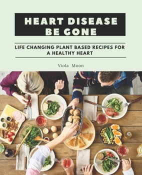 Heart Disease Be Gone: Life Changing Plant Based Recipes for a Healthy Heart