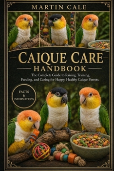 CAIQUE CARE HANDBOOK: The Complete Guide to Raising, Training, Feeding, and Caring for Happy, Healthy Caique Parrots.