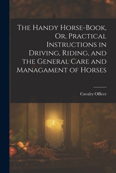 The Handy Horse-Book, Or, Practical Instructions in Driving, Riding, and the General Care and Managament of Horses