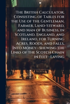 The British Calculator, Consisting of Tables for the Use of the Gentleman, Farmer, Land-Steward, and Man of Business, in Scotland, England, and ... the Links of the Scotch Chain in Feet--Laying