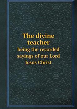 The Divine Teacher Being the Recorded Sayings of Our Lord Jesus Christ