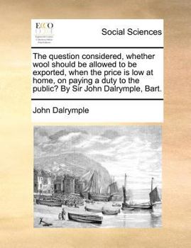 Paperback The Question Considered, Whether Wool Should Be Allowed to Be Exported, When the Price Is Low at Home, on Paying a Duty to the Public? by Sir John Dal Book