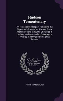 Hudson Tercentenary: An Historical Retrospect Regarding the Object and Quest of an Allwater Route From Europe to India; the Obstacles in the Way; and Also Hudson's Voyage to America in 1609 and Some o