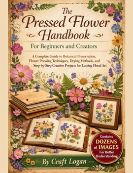 The Pressed Flower Handbook for Beginners and Creators: A Complete Guide to Botanical Preservation, Flower Pressing Techniques, Drying Methods, and Step-byStep Creative Projects for Lasting Floral Art