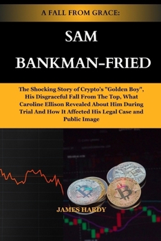 A Fall from Grace: SAM BANKMAN-FRIED: The Shocking Story of Crypto's "Golden Boy", His Disgraceful Fall From The Top, What Caroline Ellis
