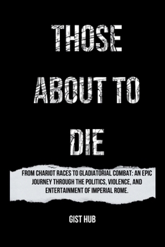 THOSE ABOUT TO DIE: From Chariot Races to Gladiatorial Combat: An Epic Journey Through the Politics, Violence, and Entertainment of Imperial Rome.