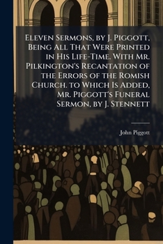 Eleven Sermons, by J. Piggott, Being All That Were Printed in His Life-Time. with Mr. Pilkington's Recantation of the Errors of the Romish Church. to ... Mr. Piggott's Funeral Sermon, by J. Stennett
