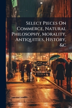Select pieces on commerce, natural philosophy, morality, antiquities, history, &c. Translated from authors of repute in the French, Italian, Spanish, Latin, and German languages.