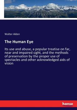 The Human Eye: Its Use and Abuse, a Popular Treatise on Far, Near and Impaired Sight, and the Methods of Preservation by the Proper Use of Spectacles and Other Acknowledged Aids of Vision
