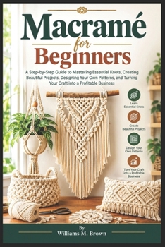 Macramé for Beginners: A Step-by-Step Guide to Mastering Essential Knots, Creating Beautiful Projects, Designing Your Own Patterns, and Turning Your Craft into a Profitable Business