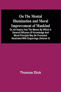 Paperback On The Mental Illumination And Moral Improvement Of Mankind, Or, An Inquiry Into The Means By Which A General Diffusion Of Knowledge And Moral Princip Book