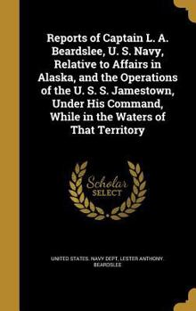 Hardcover Reports of Captain L. A. Beardslee, U. S. Navy, Relative to Affairs in Alaska, and the Operations of the U. S. S. Jamestown, Under His Command, While Book