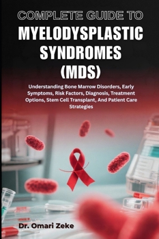 COMPLETE GUIDE TO MYELODYSPLASTIC SYNDROMES (MDS): Understanding Bone Marrow Disorders, Early Symptoms, Risk Factors, Diagnosis, Treatment Options, Stem Cell Transplant, And Patient Care Strategies