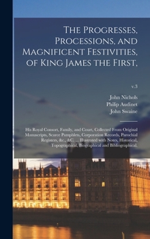 Hardcover The Progresses, Processions, and Magnificent Festivities, of King James the First,: His Royal Consort, Family, and Court, Collected From Original Manu Book